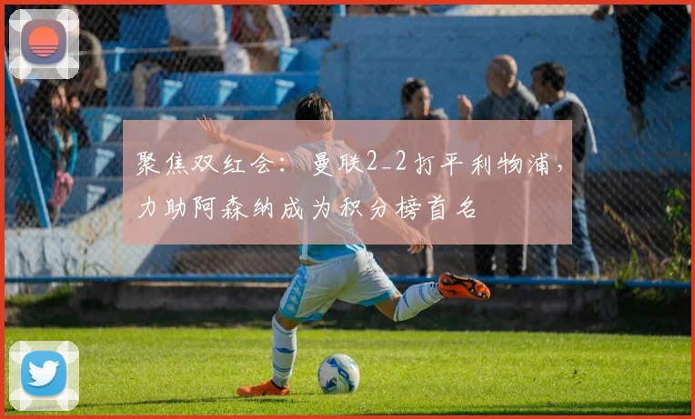 聚焦双红会：曼联2_2打平利物浦，力助阿森纳成为积分榜首名