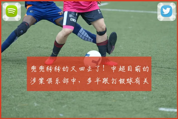 兜兜转转的又回去了！中超目前的涉案俱乐部中，多半跟打假球有关