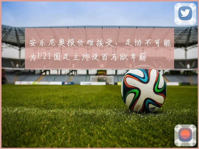 安东尼奥报价难接受，足协不可能为U21国足主帅设百万欧年薪