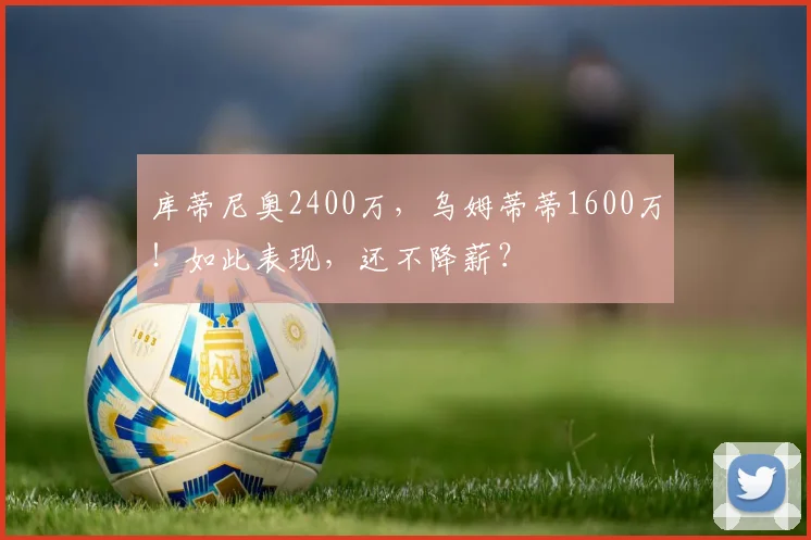 库蒂尼奥2400万，乌姆蒂蒂1600万！如此表现，还不降薪？