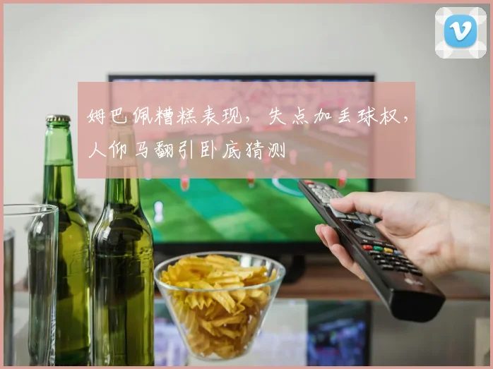 姆巴佩糟糕表现，失点加丢球权，人仰马翻引卧底猜测