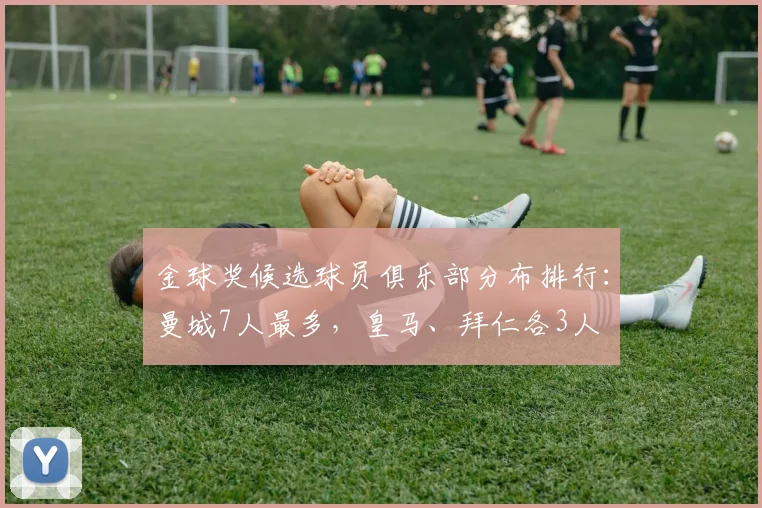 金球奖候选球员俱乐部分布排行：曼城7人最多，皇马、拜仁各3人