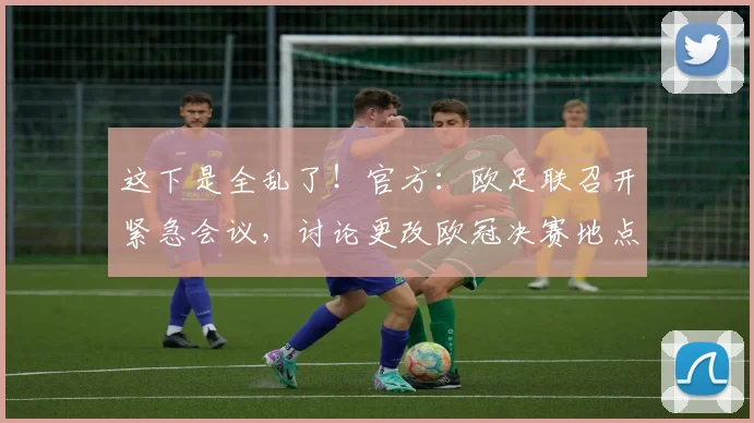 这下是全乱了！官方：欧足联召开紧急会议，讨论更改欧冠决赛地点