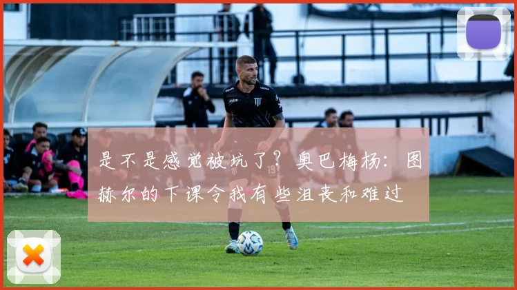 是不是感觉被坑了？奥巴梅杨：图赫尔的下课令我有些沮丧和难过
