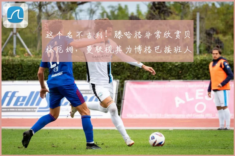这个名不吉利！滕哈格非常欣赏贝林厄姆，曼联视其为博格巴接班人