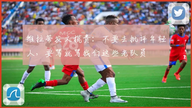 维拉蒂发文揽责：不要去批评年轻人，要骂就骂我们这些老队员
