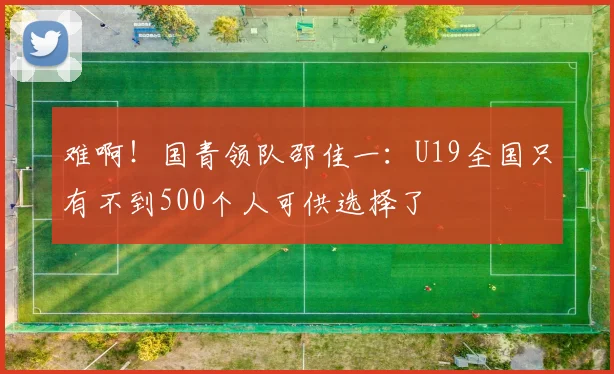 难啊！国青领队邵佳一：U19全国只有不到500个人可供选择了
