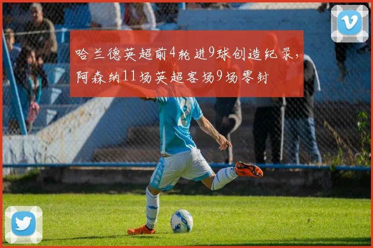 哈兰德英超前4轮进9球创造纪录，阿森纳11场英超客场9场零封