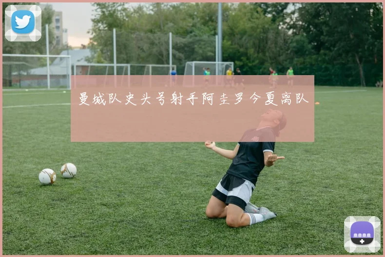 曼城队史头号射手阿圭罗今夏离队