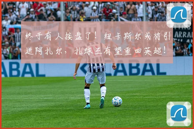 终于有人接盘了！纽卡斯尔或将引进阿扎尔，扎球王有望重回英超！
