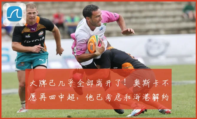 大牌已几乎全部离开了！奥斯卡不愿再回中超，他已考虑和海港解约