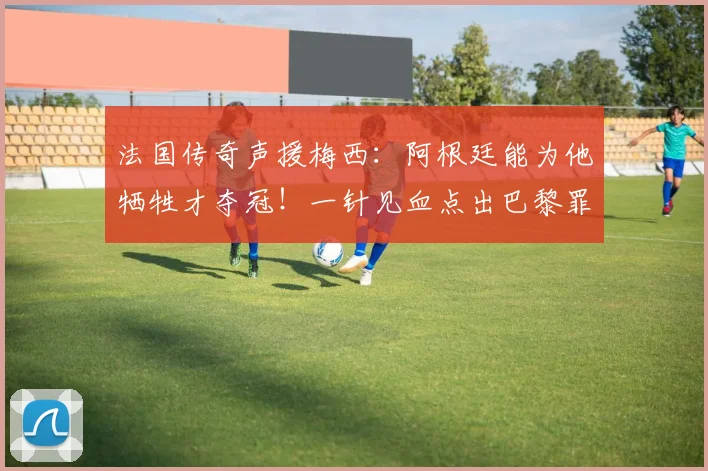 法国传奇声援梅西：阿根廷能为他牺牲才夺冠！一针见血点出巴黎罪魁
