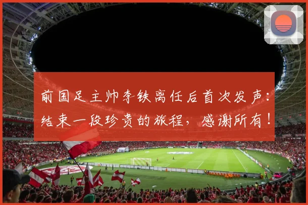 前国足主帅李铁离任后首次发声：结束一段珍贵的旅程，感谢所有！