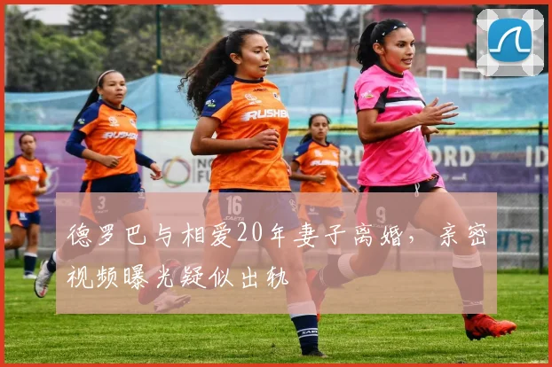 德罗巴与相爱20年妻子离婚，亲密视频曝光疑似出轨
