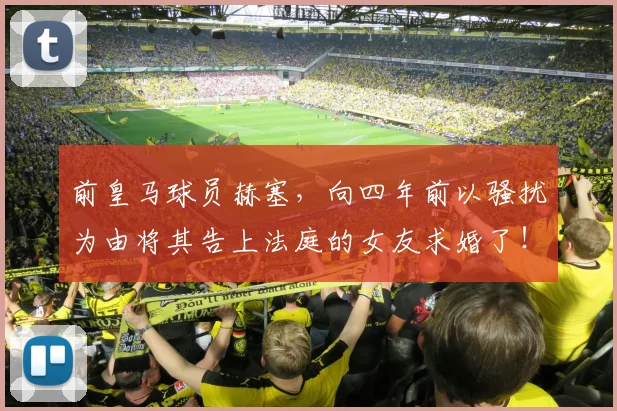 前皇马球员赫塞，向四年前以骚扰为由将其告上法庭的女友求婚了！
