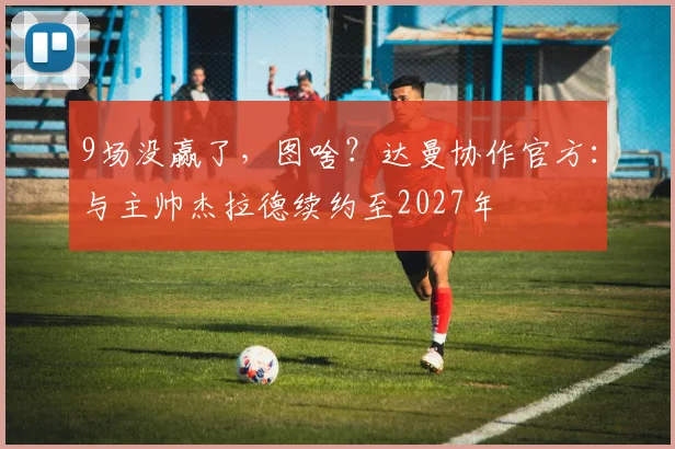 9场没赢了，图啥？达曼协作官方：与主帅杰拉德续约至2027年