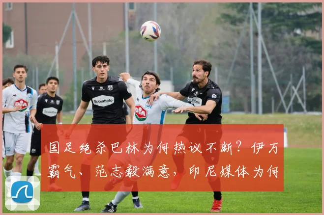 国足绝杀巴林为何热议不断？伊万霸气、范志毅满意，印尼媒体为何绝望？
