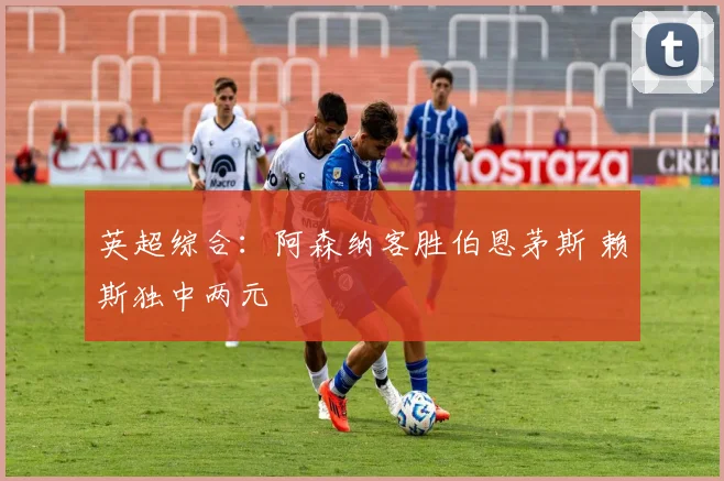 英超综合：阿森纳客胜伯恩茅斯 赖斯独中两元