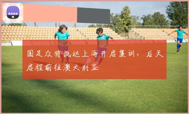 国足众将抵达上海开启集训，后天启程前往澳大利亚