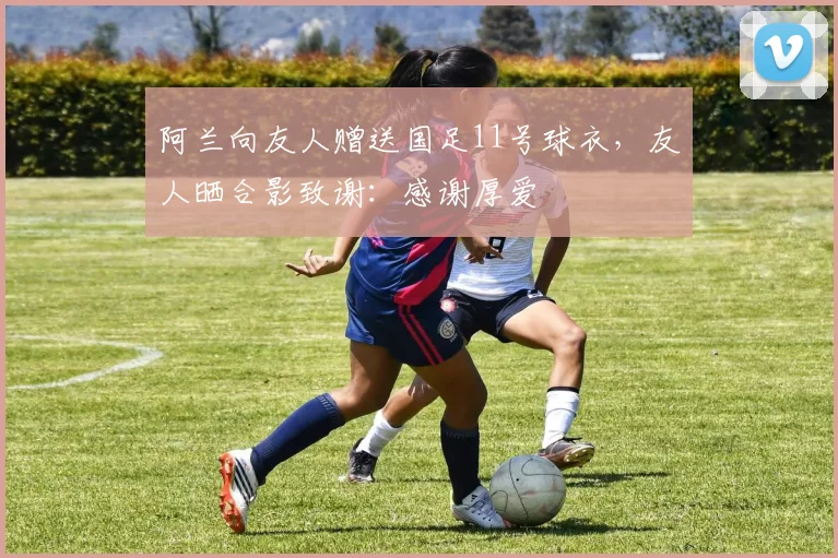 阿兰向友人赠送国足11号球衣，友人晒合影致谢：感谢厚爱