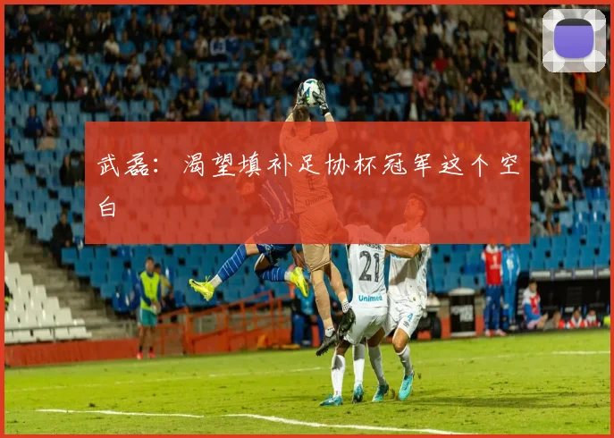 武磊：渴望填补足协杯冠军这个空白