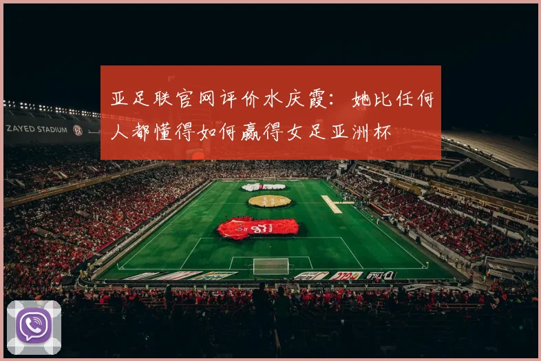 亚足联官网评价水庆霞：她比任何人都懂得如何赢得女足亚洲杯