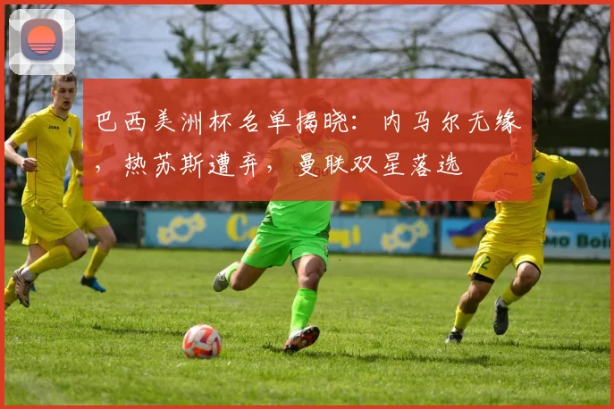 巴西美洲杯名单揭晓：内马尔无缘，热苏斯遭弃，曼联双星落选