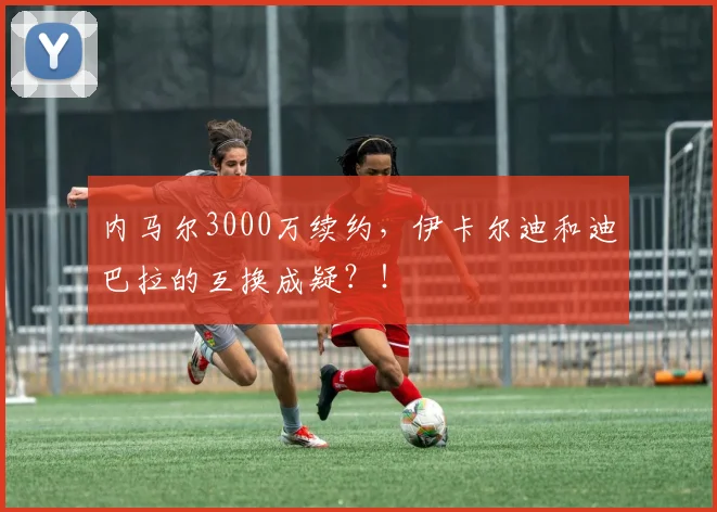 内马尔3000万续约，伊卡尔迪和迪巴拉的互换成疑？！