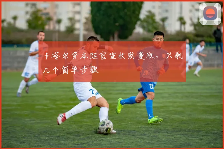 卡塔尔资本距官宣收购曼联，只剩几个简单步骤
