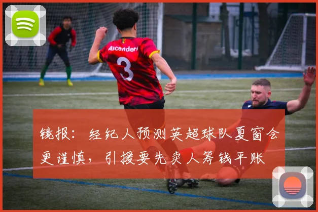 镜报：经纪人预测英超球队夏窗会更谨慎，引援要先卖人筹钱平账