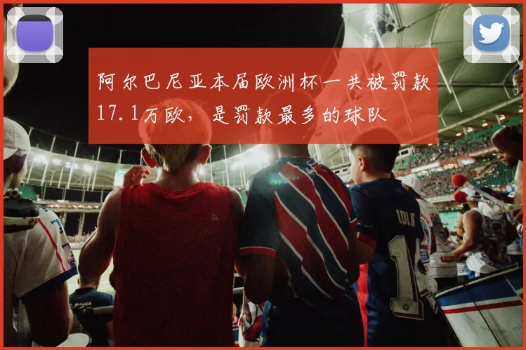 阿尔巴尼亚本届欧洲杯一共被罚款17.1万欧，是罚款最多的球队