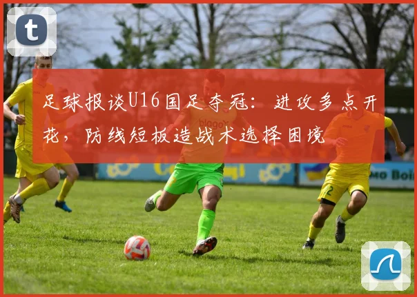足球报谈U16国足夺冠：进攻多点开花，防线短板造战术选择困境