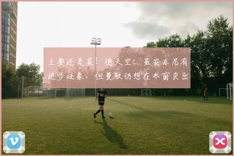 主要还是菜！德天空：虽安东尼有进步迹象，但曼联仍想在冬窗卖出