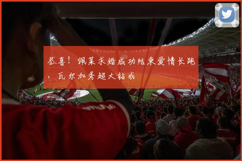 恭喜！佩莱求婚成功结束爱情长跑，瓦尔加秀超大钻戒