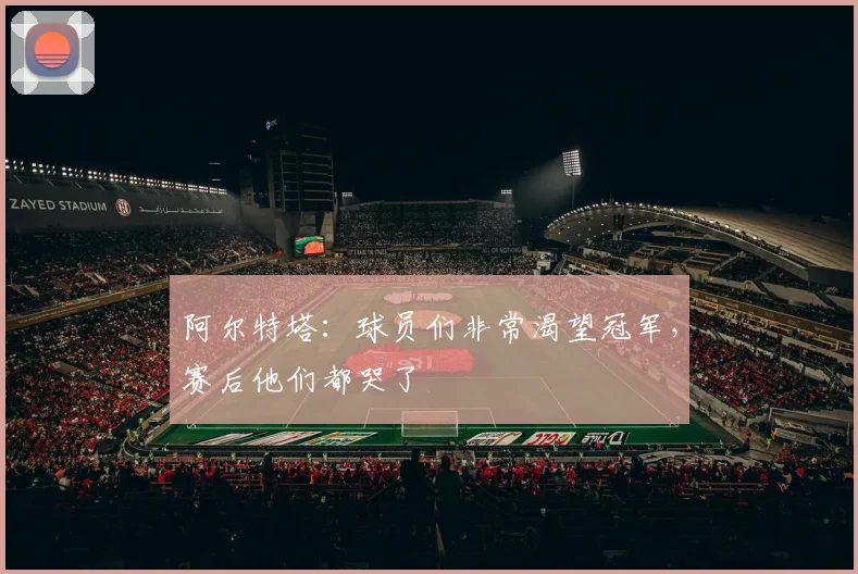 阿尔特塔：球员们非常渴望冠军，赛后他们都哭了