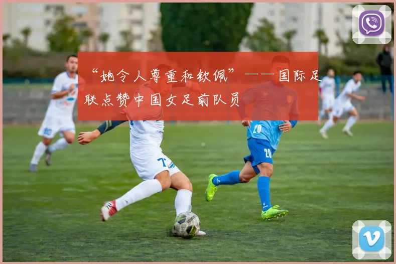 “她令人尊重和钦佩”——国际足联点赞中国女足前队员