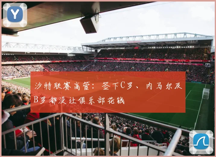 沙特联赛高管：签下C罗、内马尔及B罗都没让俱乐部花钱