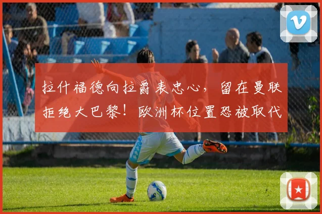 拉什福德向拉爵表忠心，留在曼联拒绝大巴黎！欧洲杯位置恐被取代