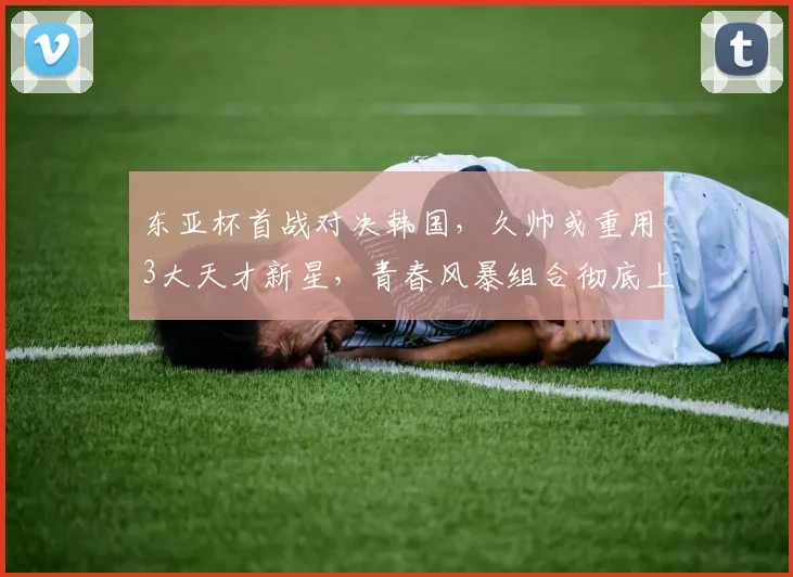 东亚杯首战对决韩国，久帅或重用3大天才新星，青春风暴组合彻底上位