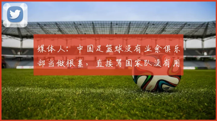 媒体人：中国足篮球没有业余俱乐部当做根基，直接骂国家队没有用