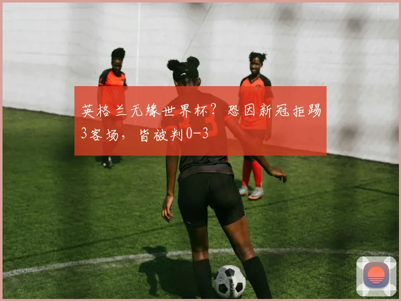 英格兰无缘世界杯？恐因新冠拒踢3客场，皆被判0-3