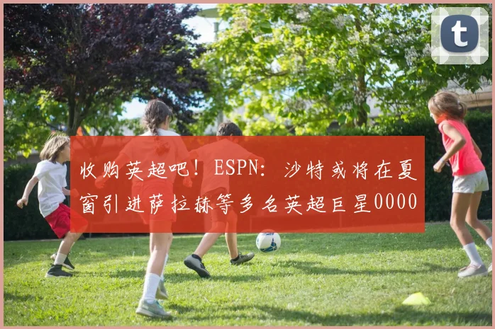 收购英超吧！ESPN：沙特或将在夏窗引进萨拉赫等多名英超巨星0000644