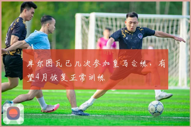 库尔图瓦已几次参加皇马合练，有望4月恢复正常训练