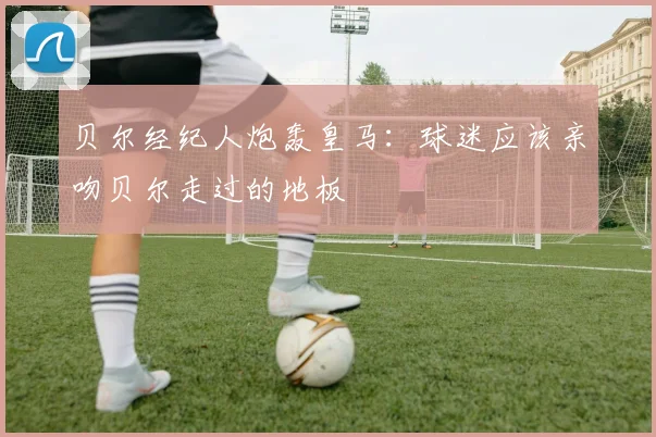 贝尔经纪人炮轰皇马：球迷应该亲吻贝尔走过的地板