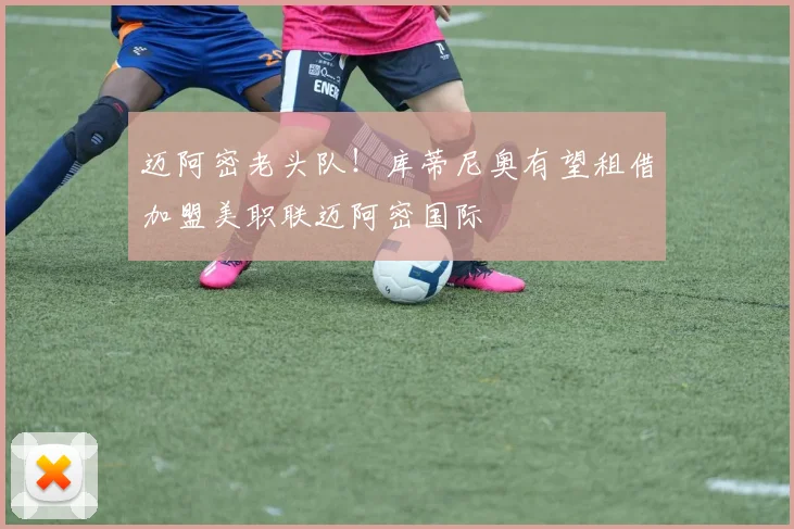 迈阿密老头队！库蒂尼奥有望租借加盟美职联迈阿密国际